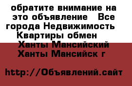 обратите внимание на это объявление - Все города Недвижимость » Квартиры обмен   . Ханты-Мансийский,Ханты-Мансийск г.